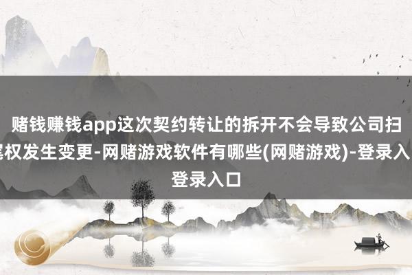 赌钱赚钱app这次契约转让的拆开不会导致公司扫尾权发生变更-网赌游戏软件有哪些(网赌游戏)-登录入口