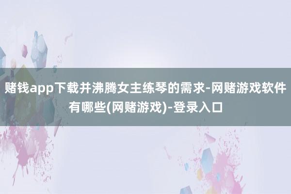 赌钱app下载并沸腾女主练琴的需求-网赌游戏软件有哪些(网赌游戏)-登录入口