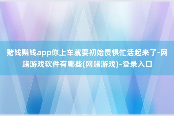 赌钱赚钱app你上车就要初始畏惧忙活起来了-网赌游戏软件有哪些(网赌游戏)-登录入口
