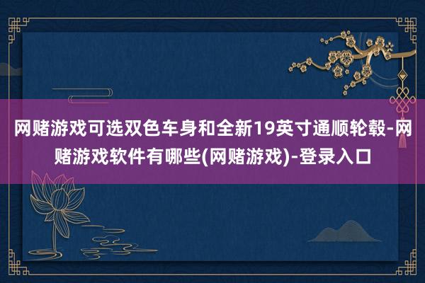 网赌游戏可选双色车身和全新19英寸通顺轮毂-网赌游戏软件有哪些(网赌游戏)-登录入口