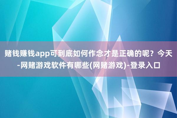 赌钱赚钱app可到底如何作念才是正确的呢？今天-网赌游戏软件有哪些(网赌游戏)-登录入口