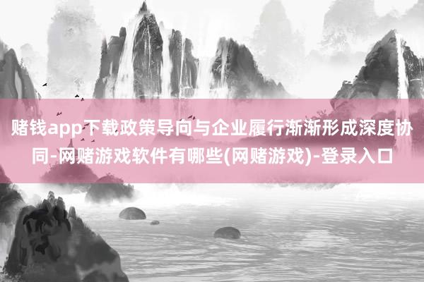 赌钱app下载政策导向与企业履行渐渐形成深度协同-网赌游戏软件有哪些(网赌游戏)-登录入口