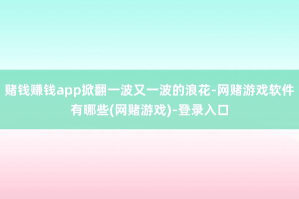 赌钱赚钱app掀翻一波又一波的浪花-网赌游戏软件有哪些(网赌游戏)-登录入口