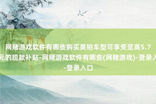 网赌游戏软件有哪些购买昊铂车型可享受至高5.7万元的现款补贴-网赌游戏软件有哪些(网赌游戏)-登录入口