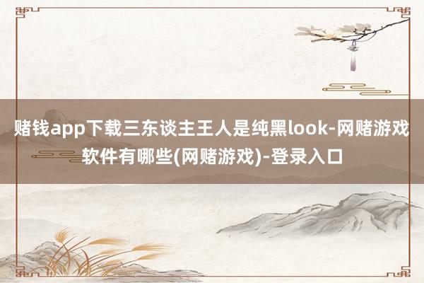 赌钱app下载三东谈主王人是纯黑look-网赌游戏软件有哪些(网赌游戏)-登录入口