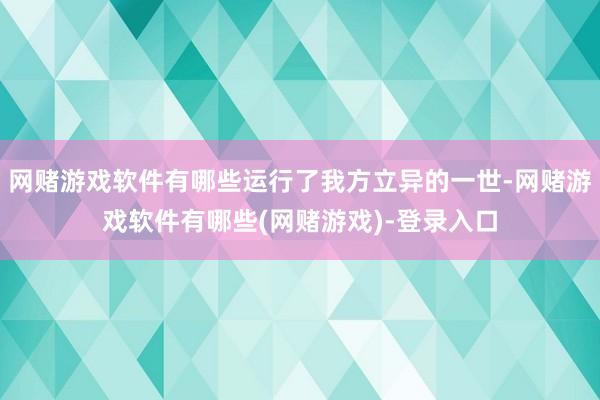 网赌游戏软件有哪些运行了我方立异的一世-网赌游戏软件有哪些(网赌游戏)-登录入口