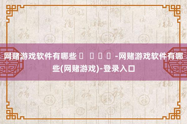 网赌游戏软件有哪些 ​ ​​​-网赌游戏软件有哪些(网赌游戏)-登录入口