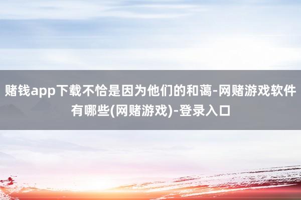 赌钱app下载不恰是因为他们的和蔼-网赌游戏软件有哪些(网赌游戏)-登录入口