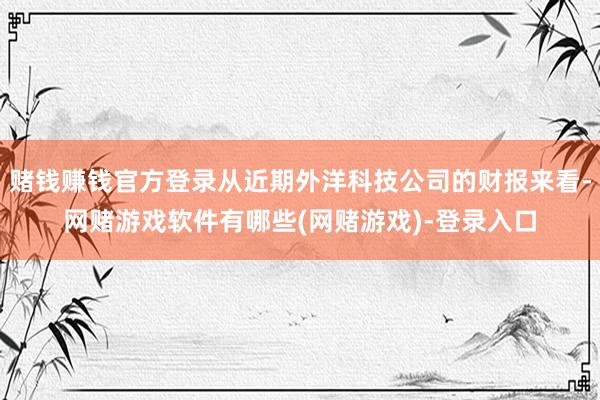 赌钱赚钱官方登录从近期外洋科技公司的财报来看-网赌游戏软件有哪些(网赌游戏)-登录入口
