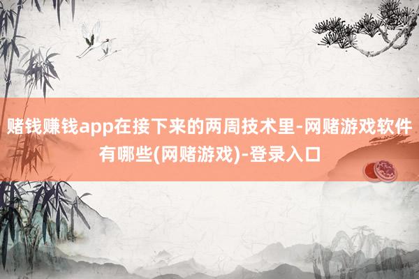 赌钱赚钱app在接下来的两周技术里-网赌游戏软件有哪些(网赌游戏)-登录入口