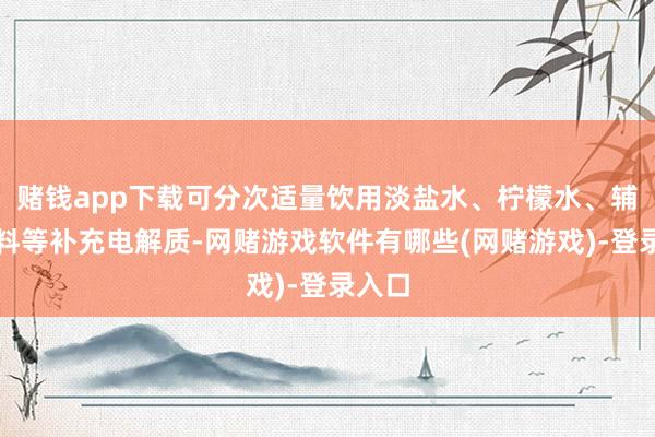 赌钱app下载可分次适量饮用淡盐水、柠檬水、辅导饮料等补充电解质-网赌游戏软件有哪些(网赌游戏)-登录入口