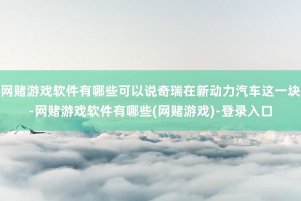 网赌游戏软件有哪些可以说奇瑞在新动力汽车这一块-网赌游戏软件有哪些(网赌游戏)-登录入口