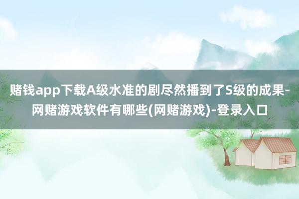 赌钱app下载A级水准的剧尽然播到了S级的成果-网赌游戏软件有哪些(网赌游戏)-登录入口