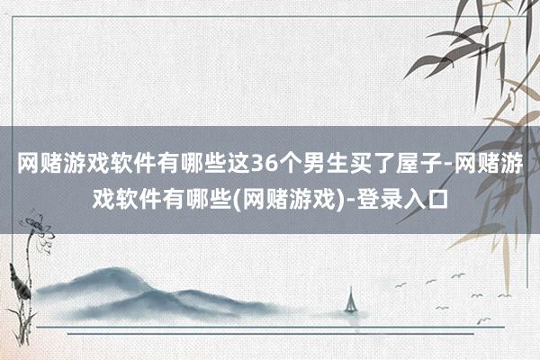 网赌游戏软件有哪些这36个男生买了屋子-网赌游戏软件有哪些(网赌游戏)-登录入口
