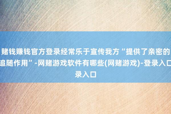 赌钱赚钱官方登录经常乐于宣传我方“提供了亲密的追随作用”-网赌游戏软件有哪些(网赌游戏)-登录入口
