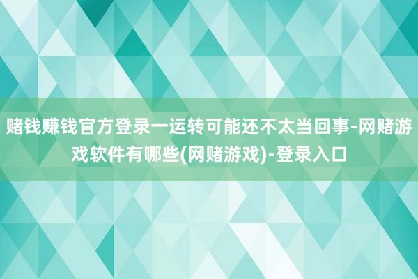 赌钱赚钱官方登录一运转可能还不太当回事-网赌游戏软件有哪些(网赌游戏)-登录入口