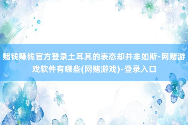 赌钱赚钱官方登录土耳其的表态却并非如斯-网赌游戏软件有哪些(网赌游戏)-登录入口