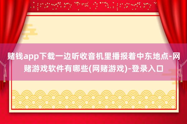 赌钱app下载一边听收音机里播报着中东地点-网赌游戏软件有哪些(网赌游戏)-登录入口