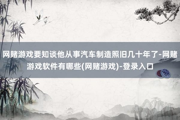 网赌游戏要知谈他从事汽车制造照旧几十年了-网赌游戏软件有哪些(网赌游戏)-登录入口