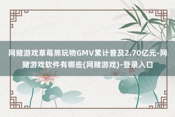 网赌游戏草莓熊玩物GMV累计普及2.70亿元-网赌游戏软件有哪些(网赌游戏)-登录入口
