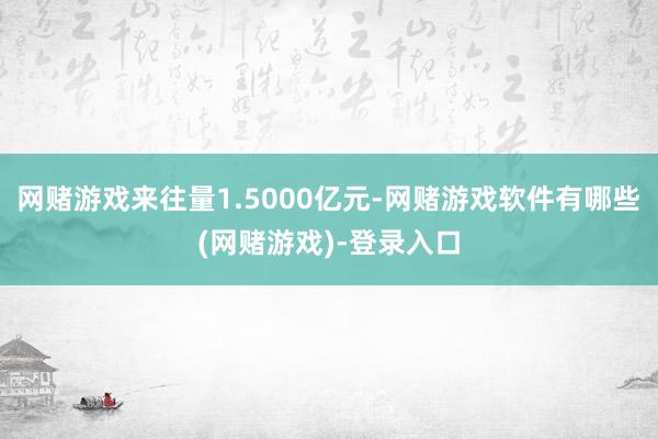 网赌游戏来往量1.5000亿元-网赌游戏软件有哪些(网赌游戏)-登录入口