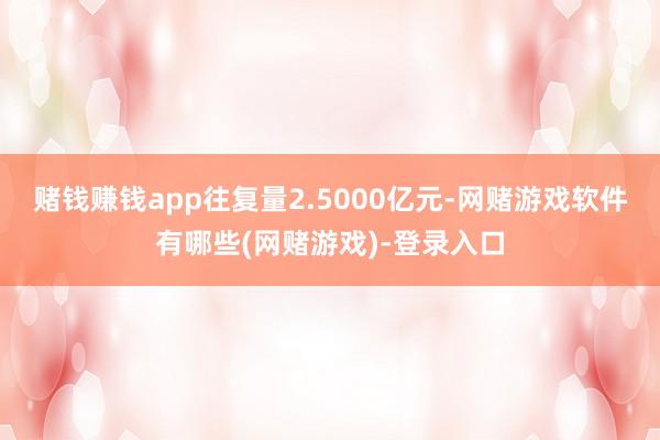 赌钱赚钱app往复量2.5000亿元-网赌游戏软件有哪些(网赌游戏)-登录入口