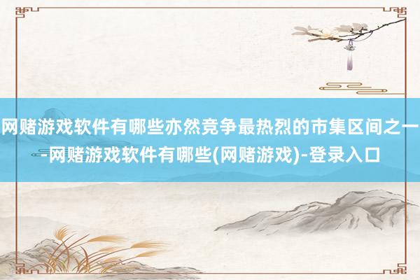 网赌游戏软件有哪些亦然竞争最热烈的市集区间之一-网赌游戏软件有哪些(网赌游戏)-登录入口