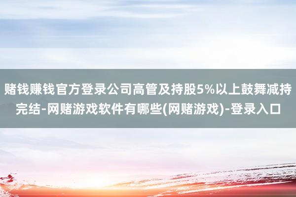 赌钱赚钱官方登录公司高管及持股5%以上鼓舞减持完结-网赌游戏软件有哪些(网赌游戏)-登录入口