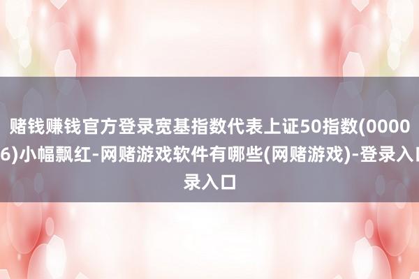 赌钱赚钱官方登录宽基指数代表上证50指数(000016)小幅飘红-网赌游戏软件有哪些(网赌游戏)-登录入口