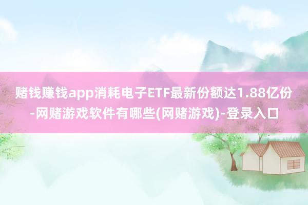 赌钱赚钱app消耗电子ETF最新份额达1.88亿份-网赌游戏软件有哪些(网赌游戏)-登录入口