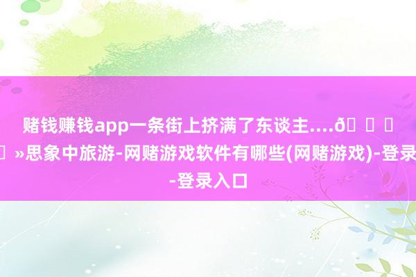 赌钱赚钱app一条街上挤满了东谈主....👉🏻思象中旅游-网赌游戏软件有哪些(网赌游戏)-登录入口