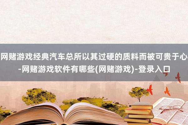 网赌游戏经典汽车总所以其过硬的质料而被可贵于心-网赌游戏软件有哪些(网赌游戏)-登录入口