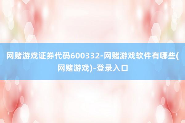 网赌游戏证券代码600332-网赌游戏软件有哪些(网赌游戏)-登录入口