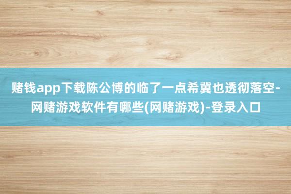 赌钱app下载陈公博的临了一点希冀也透彻落空-网赌游戏软件有哪些(网赌游戏)-登录入口