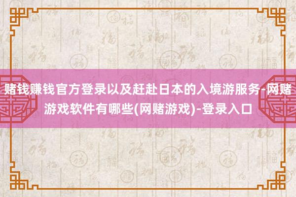 赌钱赚钱官方登录以及赶赴日本的入境游服务-网赌游戏软件有哪些(网赌游戏)-登录入口