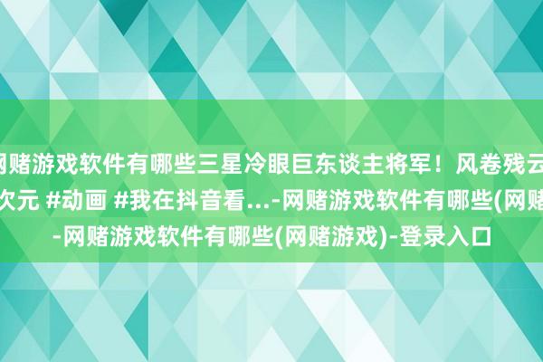 网赌游戏软件有哪些三星冷眼巨东谈主将军！风卷残云！ #原创动画 #二次元 #动画 #我在抖音看...-网赌游戏软件有哪些(网赌游戏)-登录入口