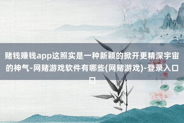 赌钱赚钱app这照实是一种新颖的掀开更精深宇宙的神气-网赌游戏软件有哪些(网赌游戏)-登录入口