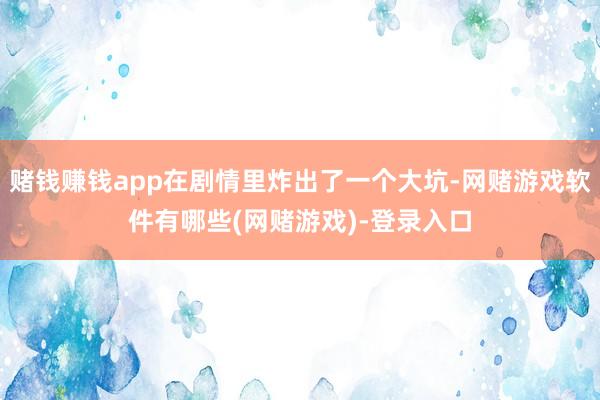 赌钱赚钱app在剧情里炸出了一个大坑-网赌游戏软件有哪些(网赌游戏)-登录入口