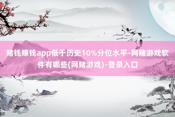 赌钱赚钱app低于历史10%分位水平-网赌游戏软件有哪些(网赌游戏)-登录入口