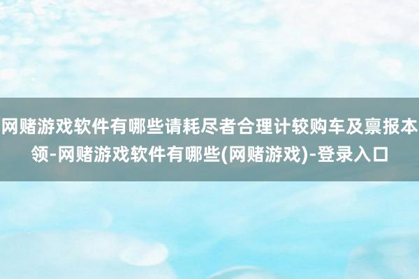 网赌游戏软件有哪些请耗尽者合理计较购车及禀报本领-网赌游戏软件有哪些(网赌游戏)-登录入口