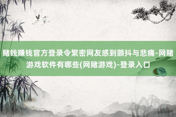 赌钱赚钱官方登录令繁密网友感到颤抖与悲痛-网赌游戏软件有哪些(网赌游戏)-登录入口