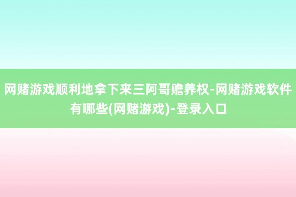网赌游戏顺利地拿下来三阿哥赡养权-网赌游戏软件有哪些(网赌游戏)-登录入口