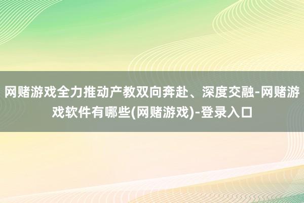 网赌游戏全力推动产教双向奔赴、深度交融-网赌游戏软件有哪些(网赌游戏)-登录入口