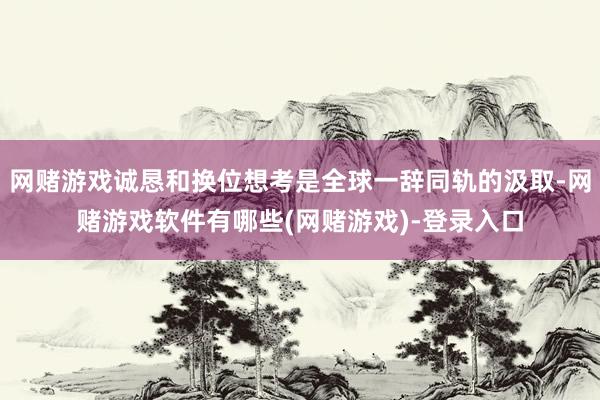 网赌游戏诚恳和换位想考是全球一辞同轨的汲取-网赌游戏软件有哪些(网赌游戏)-登录入口