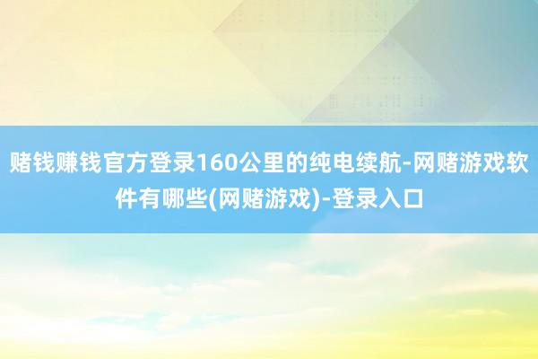 赌钱赚钱官方登录160公里的纯电续航-网赌游戏软件有哪些(网赌游戏)-登录入口