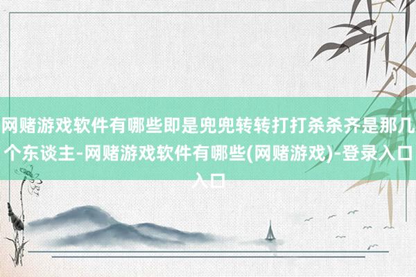 网赌游戏软件有哪些即是兜兜转转打打杀杀齐是那几个东谈主-网赌游戏软件有哪些(网赌游戏)-登录入口
