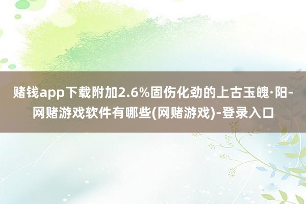 赌钱app下载附加2.6%固伤化劲的上古玉魄·阳-网赌游戏软件有哪些(网赌游戏)-登录入口