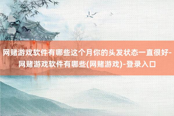 网赌游戏软件有哪些这个月你的头发状态一直很好-网赌游戏软件有哪些(网赌游戏)-登录入口