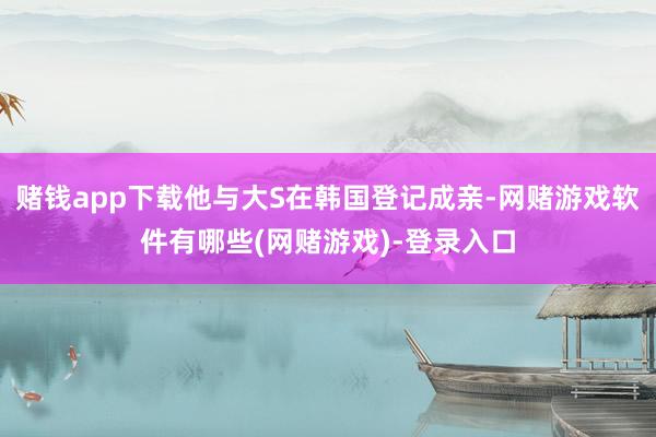 赌钱app下载他与大S在韩国登记成亲-网赌游戏软件有哪些(网赌游戏)-登录入口