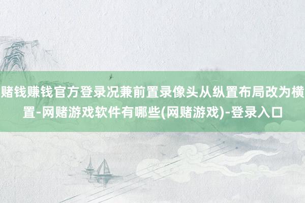 赌钱赚钱官方登录况兼前置录像头从纵置布局改为横置-网赌游戏软件有哪些(网赌游戏)-登录入口